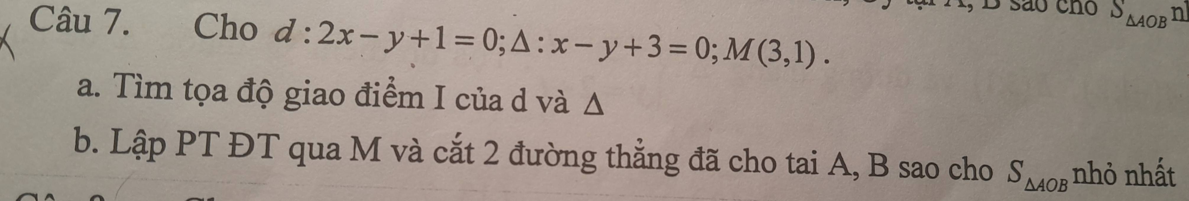 são cno S_△ AOBn
Câu 7. Cho d:2x-y+1=0; △ :x-y+3=0; M(3,1). 
a. Tìm tọa độ giao điểm I của d và Δ
b. Lập PT ĐT qua M và cắt 2 đường thẳng đã cho tai A, B sao cho S_△ AOB nhỏ nhất