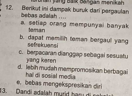 turunan yang balk dengan menikah
12. Berikut ini dampak buruk dari pergaulan
bebas adalah ....
a. setiap orang mempunyai banyak
teman
b. dapat memilih teman bergaul yang
sefrekuensi
c. berpacaran dianggap sebagai sesuatu
yang keren
d. lebih mudah mempromosikan berbagai
hal di sosial media
e. bebas mengekspresikan diri
13. Dandi adalah murid bary di co