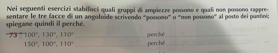 Nei seguenti esercizi stabilisci quali gruppi di ampiezze possono e quali non possono rappre- 
sentare le tre facce di un angoloide scrivendo “possono” o “non possono” al posto dei puntini; 
spiegane quindi il perché.
73=100°, 130°, 110° _perché_
150°, 100°, 110° _perché_