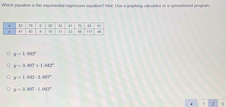 Which equation is the exponential regression equation? Hint: Use a graphing calculator or a spreadsheet program.
y=1.042^x
y=3.807+1.042^x
y=1.042· 3.807^x
y=3.807· 1.042^x
1 2 3