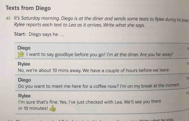 Texts from Diego 
a) It's Saturday morning. Diego is at the diner and sends some texts to Rylee during his break 
Rylee reports each text to Lea as it arrives. Write what she says. 
Start: Diego says he …. 
Diego
10
I want to say goodbye before you go! I'm at the diner. Are you far away? 
Rylee 
10 
No, we’re about 10 mins away. We have a couple of hours before we leave. 
Diego
10
Do you want to meet me here for a coffee now? I’m on my break at the moment. 
103 
Rylee 
I’m sure that’s fine. Yes, I’ve just checked with Lea. We’ll see you there 
in 10 minutes!