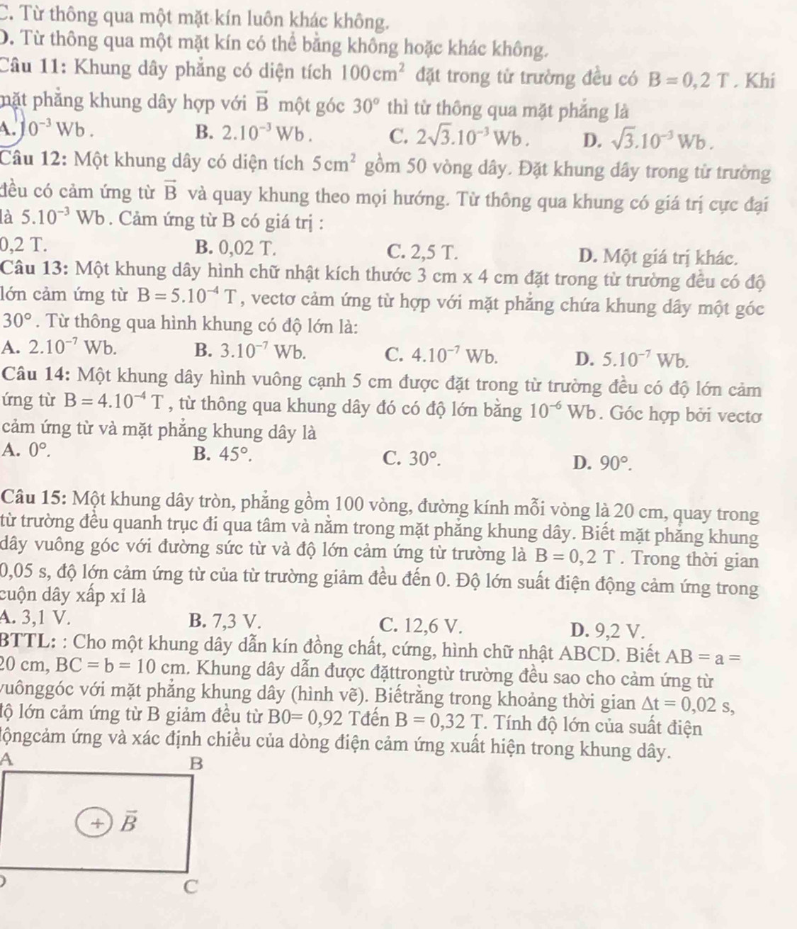 C. Từ thông qua một mặt kín luôn khác không.
D. Từ thông qua một mặt kín có thể bằng không hoặc khác không.
Câu 11: Khung dây phẳng có diện tích 100cm^2 đặt trong tử trường đều có B=0,2T. Khi
pặt phẳng khung dây hợp với vector B một góc 30° thì từ thông qua mặt phảng là
A. 0^(-3)Wb. B. 2.10^(-3)Wb. C. 2sqrt(3).10^(-3)Wb. D. sqrt(3).10^(-3)Wb.
Câu 12: Một khung dây có diện tích 5cm^2 gồm 50 vòng dây. Đặt khung dây trong từ trường
đều có cảm ứng từ vector B và quay khung theo mọi hướng. Từ thông qua khung có giá trị cực đại
là 5.10^(-3)Wb. Cảm ứng từ B có giá trị :
0,2 T. B. 0,02 T. C. 2,5 T. D. Một giá trị khác.
Câu 13: Một khung dây hình chữ nhật kích thước 3cm* 4cm đặt trong từ trường đều có độ
lớn cảm ứng từ B=5.10^(-4)T , vectơ cảm ứng từ hợp với mặt phẳng chứa khung dây một góc
30°. Từ thông qua hình khung có độ lớn là:
A. 2.10^(-7)Wb. B. 3.10^(-7)Wb. C. 4.10^(-7)Wb. D. 5.10^(-7)Wb.
Câu 14: Một khung dây hình vuông cạnh 5 cm được đặt trong từ trường đều có độ lớn cảm
ứng từ B=4.10^(-4)T , từ thông qua khung dây đó có độ lớn bằng 10^(-6)Wb. Góc hợp bởi vectơ
cảm ứng từ và mặt phẳng khung dây là
A. 0°. B. 45°. C. 30°. D. 90°.
Câu 15: Một khung dây tròn, phẳng gồm 100 vòng, đường kính mỗi vòng là 20 cm, quay trong
từ trường đều quanh trục đi qua tâm và nằm trong mặt phẳng khung dây. Biết mặt phăng khung
dây vuông góc với đường sức từ và độ lớn cảm ứng từ trường là B=0,2T. Trong thời gian
0,05 s, độ lớn cảm ứng từ của từ trường giảm đều đến 0. Độ lớn suất điện động cảm ứng trong
cuộn dây xấp xỉ là
A. 3,1 V. B. 7,3 V. C. 12,6 V. D. 9,2 V.
BTTL: : Cho một khung dây dẫn kín đồng chất, cứng, hình chữ nhật ABCD. Biết AB=a=
20cm,BC=b=10cm. Khung dây dẫn được đặttrongtừ trường đều sao cho cảm ứng từ
vuônggóc với mặt phẳng khung dây (hình vẽ). Biếtrằng trong khoảng thời gian △ t=0,02s,
lộ lớn cảm ứng từ B giảm đều từ B0=0,92 Tđến B=0,32T * Tính độ lớn của suất điện
ộngcảm ứng và xác định chiều của dòng điện cảm ứng xuất hiện trong khung dây.
