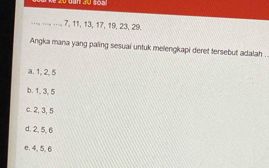 kể 20 dan 30 soal
.., .., .., 7, 11, 13, 17, 19, 23, 29.
Angka mana yang paling sesuai untuk melengkapi deret tersebut adalah ..
a. 1, 2, 5
b. 1, 3, 5
c. 2, 3, 5
d. 2, 5, 6
e. 4, 5, 6