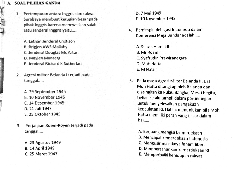 SOAL PILIHAN GANDA
1. Pertempuran antara Inggris dan rakyat D. 7 Mei 1949
Surabaya membuat kerugian besar pada E. 10 November 1945
pihak Inggris karena menewaskan salah
satu Jenderal Inggris yaitu..... 4. Pemimpin delegasi Indonesia dalam
Konferensi Meja Bundar adalah.....
A. Letnan Jenderal Cristison
B. Brigjen AWS Mallaby A. Sultan Hamid II
C. Jenderal Douglas Mc Artur B. Mr Roem
D. Mayjen Manserg C. Syafrudin Prawiranegara
E. Jenderal Richard K Sutherlan D. Moh Hatta
E. M Natsir
2. Agresi militer Belanda I terjadi pada
tanggal..... 5. Pada masa Agresi Milter Belanda II, Drs
Moh Hatta ditangkap oleh Belanda dan
A. 29 September 1945 diasingkan ke Pulau Bangka. Meski begitu,
B. 10 November 1945 beliau selalu tampil dalam perundingan
C. 14 Desember 1945 untuk menyelesaikan pengakuan
D. 21 Juli 1947 kedaulatan RI. Hal ini menunjukan bila Moh
E. 25 Oktober 1945 Hatta memiliki peran yang besar dalam
hal.....
3. Perjanjian Roem-Royen terjadi pada
tanggal.... A. Berjuang mengisi kemerdekaan
B. Mencapai kemerdekaan Indonesia
A. 23 Agustus 1949 C. Mengusir masuknya faham liberal
B. 14 April 1949 D. Mempertahankan kemerdekaan RI
C. 25 Maret 1947
E. Memperbaiki kehidupan rakyat