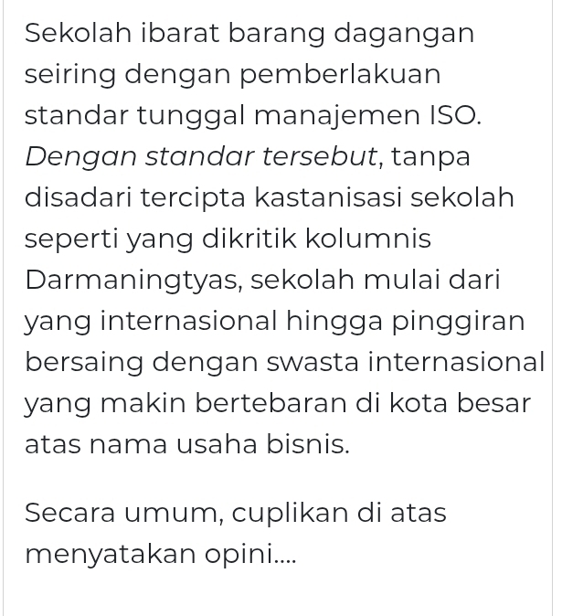 Sekolah ibarat barang dagangan 
seiring dengan pemberlakuan 
standar tunggal manajemen ISO. 
Dengan standar tersebut, tanpa 
disadari tercipta kastanisasi sekolah 
seperti yang dikritik kolumnis 
Darmaningtyas, sekolah mulai dari 
yang internasional hingga pinggiran 
bersaing dengan swasta internasional 
yang makin bertebaran di kota besar 
atas nama usaha bisnis. 
Secara umum, cuplikan di atas 
menyatakan opini....