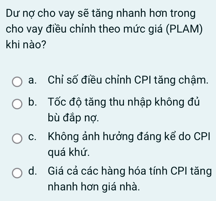 Dư nợ cho vay sẽ tăng nhanh hơn trong
cho vay điều chỉnh theo mức giá (PLAM)
khi nào?
a. Chỉ số điều chỉnh CPI tăng chậm.
b. Tốc độ tăng thu nhập không đủ
bù đắp nợ.
c. Không ảnh hưởng đáng kể do CPI
quá khứ.
d. Giá cả các hàng hóa tính CPI tăng
nhanh hơn giá nhà.