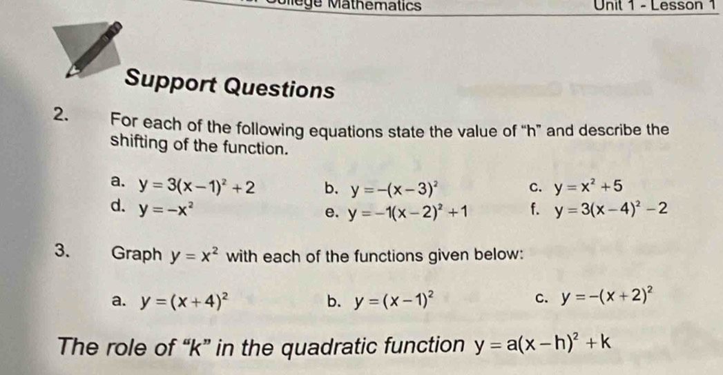 ege Mathematics Unit 1 - Lesson 1 
Support Questions 
2. For each of the following equations state the value of “ h ” and describe the 
shifting of the function. 
a. y=3(x-1)^2+2 b. y=-(x-3)^2 c. y=x^2+5
d. y=-x^2 f. y=3(x-4)^2-2
e. y=-1(x-2)^2+1
3. Graph y=x^2 with each of the functions given below: 
a. y=(x+4)^2 b. y=(x-1)^2 C. y=-(x+2)^2
The role of “ k ” in the quadratic function y=a(x-h)^2+k