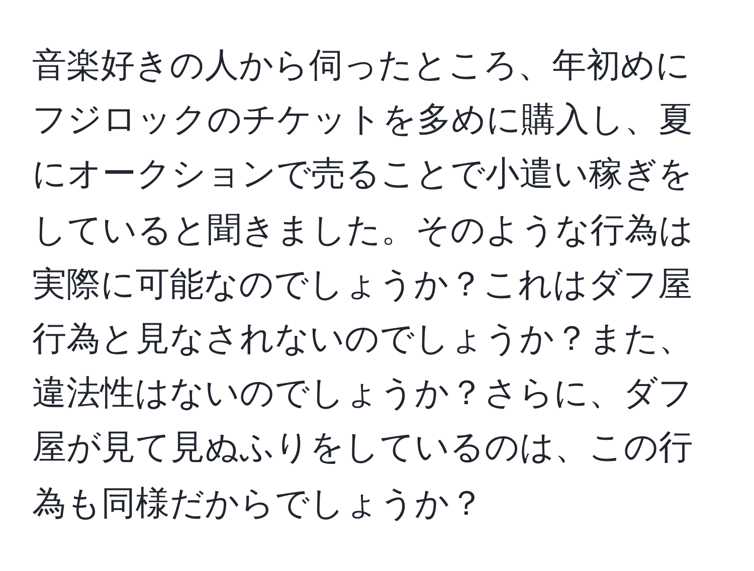 音楽好きの人から伺ったところ、年初めにフジロックのチケットを多めに購入し、夏にオークションで売ることで小遣い稼ぎをしていると聞きました。そのような行為は実際に可能なのでしょうか？これはダフ屋行為と見なされないのでしょうか？また、違法性はないのでしょうか？さらに、ダフ屋が見て見ぬふりをしているのは、この行為も同様だからでしょうか？