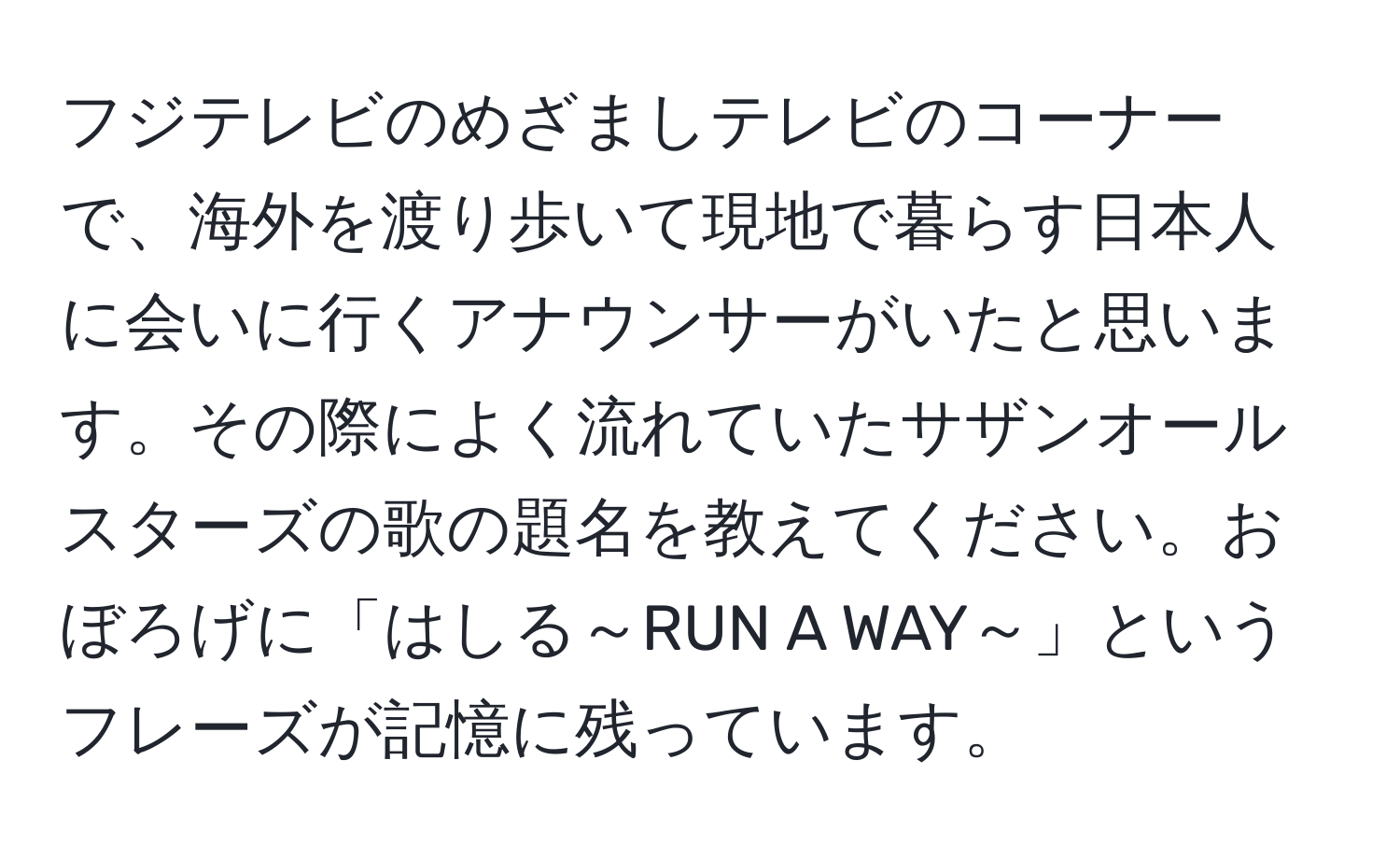 フジテレビのめざましテレビのコーナーで、海外を渡り歩いて現地で暮らす日本人に会いに行くアナウンサーがいたと思います。その際によく流れていたサザンオールスターズの歌の題名を教えてください。おぼろげに「はしる～RUN A WAY～」というフレーズが記憶に残っています。