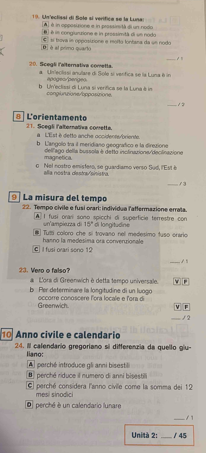 Un'eclissi di Sole si verifica se la Luna:
A  é in opposizione e in prossimità di un nodo
B è in congiunzione e in prossimità di un nodo
C si trova in opposizione e molto lontana da un nodo
D è al primo quarto
_
20. Scegli l'alternativa corretta.
a Un'eclissi anulare di Sole si verifica se la Luna è in
apogeo/perigeo.
b Un'eclissi di Luna si verifica se la Luna è in
congiunzione/opposizione.
_/ 2
8 Lorientamento
21. Scegli l'alternativa corretta.
a L'Est è detto anche occidente/oriente.
b L'angolo tra il meridiano geografico e la direzione
dell'ago della bussola è detto inclinazione/declinazione
magnetica.
c Nel nostro emisfero, se guardiamo verso Sud, l'Est è
alla nostra destra/sinistra.
_/ 3
9  La misura del tempo
22. Tempo civile e fusi orari: individua l’affermazione errata.
A I fusi orari sono spicchi di superficie terrestre con
un'ampiezza di 15° di longitudine
B Tutti coloro che si trovano nel medesimo fuso orario
hanno la medesima ora convenzionale
C I fusi orari sono 12
_/ 1
23. Vero o falso?
a L'ora di Greenwich è detta tempo universale. a
b Per determinare la longitudine di un luogo
occorre conoscere l'ora locale e l'ora di
Greenwich. V F
_./ 2
10 Anno civile e calendario
24. Il calendario gregoriano si differenzia da quello giu-
liano:
A perché introduce gli anni bisestili
B perché riduce il numero di anní bisestili
C perché considera l'anno civile come la somma dei 12
mesi sinodici
D perché è un calendario lunare
_/ 1
Unità 2: _/ 45