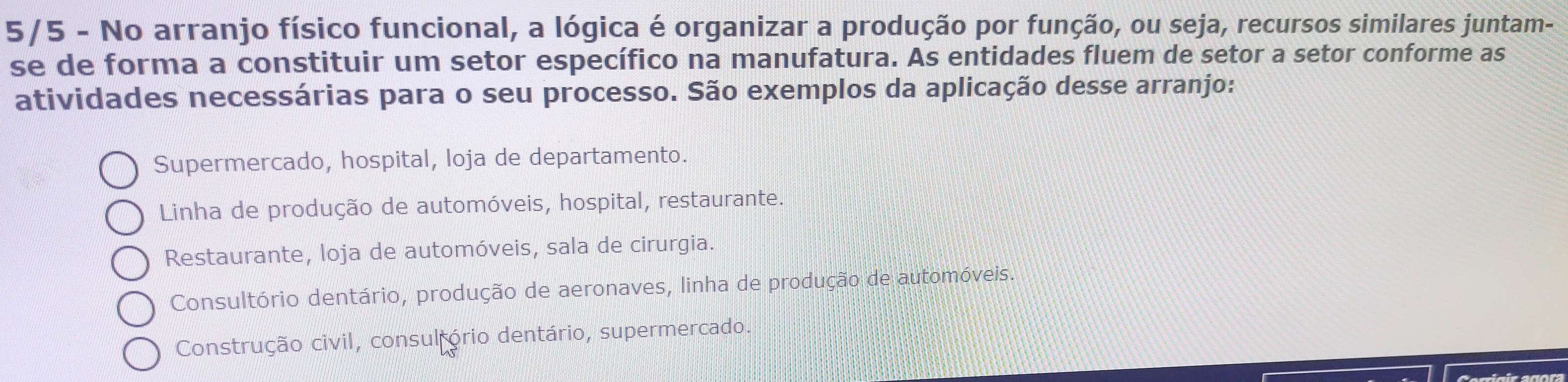 5/5 - No arranjo físico funcional, a lógica é organizar a produção por função, ou seja, recursos similares juntam-
se de forma a constituir um setor específico na manufatura. As entidades fluem de setor a setor conforme as
atividades necessárias para o seu processo. São exemplos da aplicação desse arranjo:
Supermercado, hospital, loja de departamento.
Linha de produção de automóveis, hospital, restaurante.
Restaurante, loja de automóveis, sala de cirurgia.
Consultório dentário, produção de aeronaves, linha de produção de automóveis.
Construção civil, consul ório dentário, supermercado.