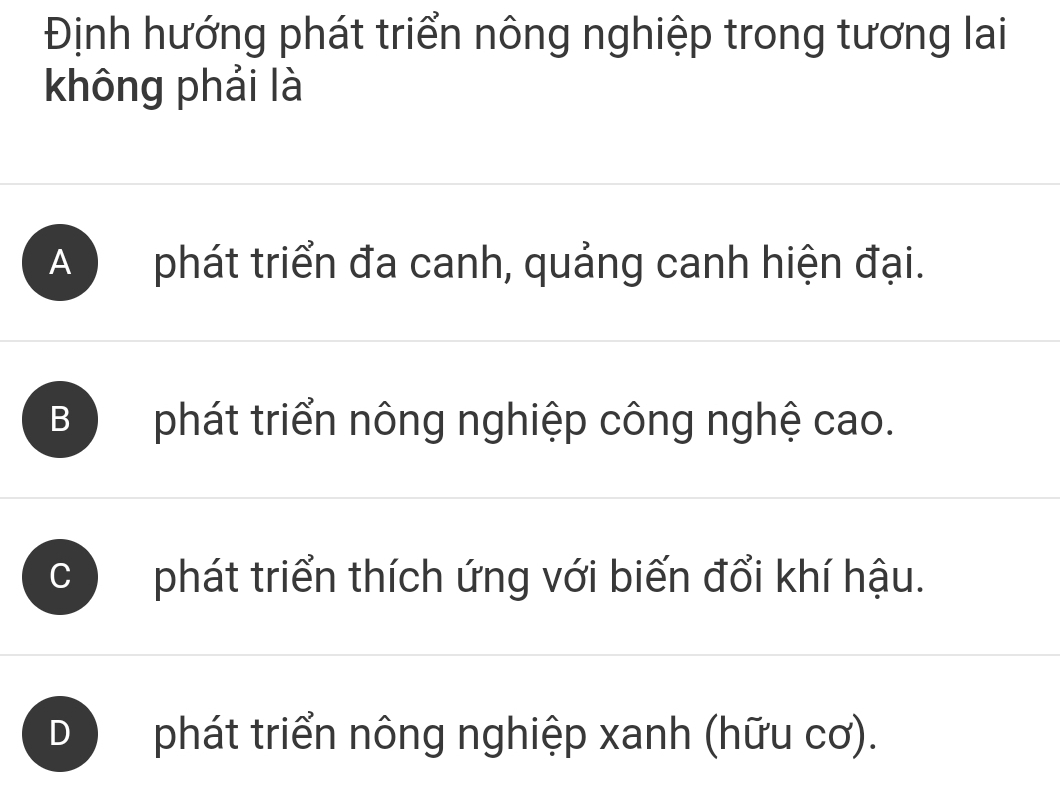 Định hướng phát triển nông nghiệp trong tương lai
không phải là
A phát triển đa canh, quảng canh hiện đại.
B phát triển nông nghiệp công nghệ cao.
、 phát triển thích ứng với biến đổi khí hậu.
D phát triển nông nghiệp xanh (hữu cơ).