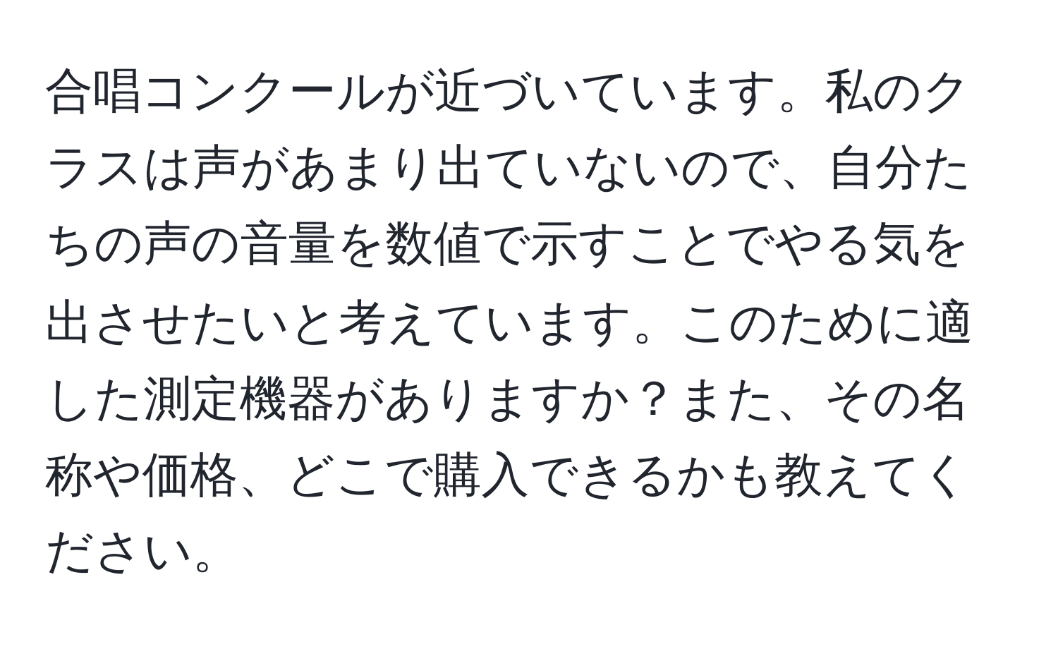 合唱コンクールが近づいています。私のクラスは声があまり出ていないので、自分たちの声の音量を数値で示すことでやる気を出させたいと考えています。このために適した測定機器がありますか？また、その名称や価格、どこで購入できるかも教えてください。