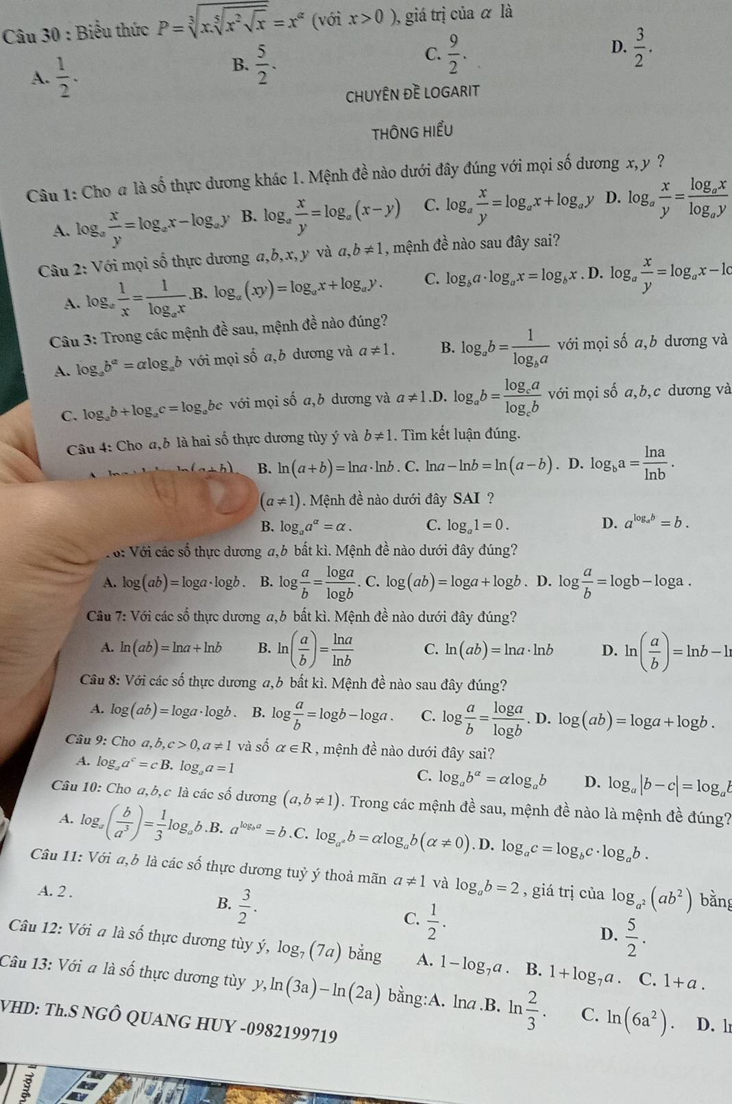 Biểu thức P=sqrt[3](x.sqrt [5]x^2sqrt x)=x^(alpha) (với x>0) ,  giá trị của α là
A.  1/2 .
B.  5/2 .
D.
C.  9/2 .  3/2 .
CHUYÊN ĐÈ LOGARIT
THÔNG HIểU
Câu 1: Cho a là số thực dương khác 1. Mệnh đề nào dưới đây đúng với mọi số dương x, y ?
A. log _a x/y =log _ax-log _ay B. log _a x/y =log _a(x-y) C. log _a x/y =log _ax+log _ay D. log _a x/y =frac log _axlog _ay
Câu 2: Với mọi số thực dương a,b,x,y và a,b!= 1 , mệnh đề nào sau đây sai?
A. log _a 1/x =frac 1log _ax. B. log _a(xy)=log _ax+log _ay. C. log _ba· log _ax=log _bx. D. log _a x/y =log _ax-1c
Câu 3: Trong các mệnh đề sau, mệnh đề nào đúng?
A. log _ab^a=alpha log _ab với mọi số a,b dương và a!= 1. B. log _ab=frac 1log _ba với mọi số a,b dương và
C. log _ab+log _ac=log _abc với mọi số a,b dương và a!= 1 .D. log _ab=frac log _calog _cbvsigma i mọi số a,b,c dương và
Câu 4: Cho a,b là hai số thực dương tùy ý và b!= 1. Tìm kết luận đúng.
(a+b) B. ln (a+b)=ln a· ln b· C C. lna -ln b=ln (a-b). D. log _ba= ln a/ln b .
(a!= 1). Mệnh đề nào dưới đây SAI ?
B. log _aa^(alpha)=alpha . C. log _a1=0. D. a^(log _a)b=b.
Vớ: Với các số thực dương a,b bất kì. Mệnh đề nào dưới đây đúng?
A. log (ab)=log a· log b. B. log  a/b = log a/log b .C.log (ab)=log a+log b. D. log  a/b =log b-log a.
Câu 7: Với các số thực dương a,b bất kì. Mệnh đề nào dưới đây đúng?
A. ln (ab)=ln a+ln b B. ln ( a/b )= ln a/ln b  C. ln (ab)=ln a· ln b D. ln ( a/b )=ln b-h
Câu 8: Với các số thực dương a,b bất kì. Mệnh đề nào sau đây đúng?
A. log (ab)=log a· log b. B. log  a/b =log b-log a. C. log  a/b = log a/log b . D. log (ab)=log a+log b.
Câu 9: Cho a,b,c>0,a!= 1 và số alpha ∈ R , mệnh đề nào dưới đây sai?
A. log _aa^c=cB. log _aa=1
C. log _ab^(alpha)=alpha log _ab D. log _a|b-c|=log _ab
Câu 10: Cho a,b,c là các số dương (a,b!= 1). Trong các mệnh đề sau, mệnh đề nào là mệnh đề đúng?
A. log ,( b/a^3 )= 1/3 log _a, b.B. a^(log _b)a=b. C log _a^ab=alpha log _ab(alpha != 0).D .log _ac=log _bc· log _ab.
Câu 11: Với a,b là các số thực dương tuỷ ý thoả mãn a!= 1 và log _ab=2 , giá trị của log _a^2(ab^2) bǎng
A. 2 .
B.  3/2 .
C.  1/2 .
D.  5/2 .
Câu 12: Với a là số thực dương tùy ý, log _7(7a) bằng A. 1-log _7a B. 1+log _7a. C. 1+a.
Câu 13: Với a là số thực dương tùy y y,ln (3a)-ln (2a) bằng:A. lna .B. ln  2/3 . C. ln (6a^2). D. l
VHD: Th.S NGÔ QUANG HUY -0982199719
8