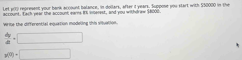 Let y(t) represent your bank account balance, in dollars, after t years. Suppose you start with $50000 in the 
account. Each year the account earns 8% interest, and you withdraw $8000. 
Write the differential equation modeling this situation.
 dy/dt =□
y(0)=□