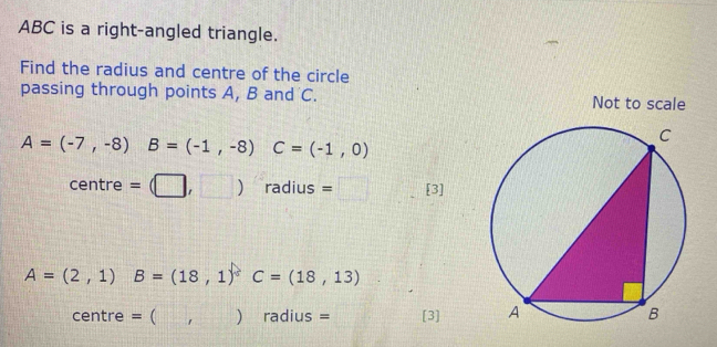 ABC is a right-angled triangle. 
Find the radius and centre of the circle 
passing through points A, B and C. Not to scale
A=(-7,-8) B=(-1,-8)C=(-1,0)
^ne ntre =(□ ,□ ) radius = □° [3]
A=(2,1) B=(18,1)^circ C=(18,13)
centre = ( ,) radius = [3]