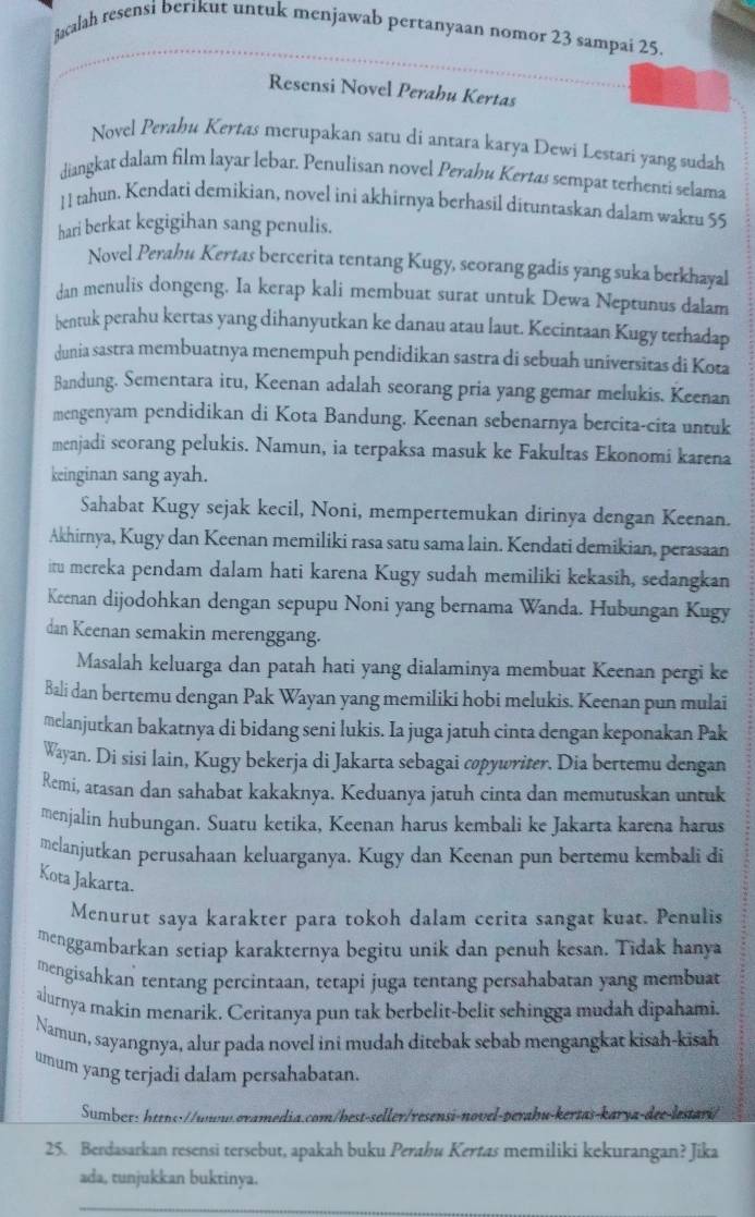 Bacalah resensi berikut untuk menjawab pertanyaan nomor 23 sampai 25.
Resensi Novel Perahu Kertas
Novel Perahu Kertas merupakan satu di antara karya Dewi Lestari yang sudah
diangkat dalam film layar lebar. Penulisan novel Perahu Kertas sempat terhenti selama
11 tahun. Kendati demikian, novel ini akhirnya berhasil dituntaskan dalam wakru 55
hari berkat kegigihan sang penulis.
Novel Perahu Kertas bercerita tentang Kugy, seorang gadis yang suka berkhayal
dan menulis dongeng. Ia kerap kali membuat surat untuk Dewa Neptunus dalam
bentuk perahu kertas yang dihanyutkan ke danau atau laut. Kecintaan Kugy terhadap
dunia sastra membuatnya menempuh pendidikan sastra di sebuah universitas di Kota
Bandung. Sementara itu, Keenan adalah seorang pria yang gemar melukis. Keenan
mengenyam pendidikan di Kota Bandung. Keenan sebenarnya bercita-cita untuk
menjadi scorang pelukis. Namun, ia terpaksa masuk ke Fakultas Ekonomi karena
keinginan sang ayah.
Sahabat Kugy sejak kecil, Noni, mempertemukan dirinya dengan Keenan.
Akhirnya, Kugy dan Keenan memiliki rasa satu sama lain. Kendati demikian, perasaan
itu mereka pendam dalam hati karena Kugy sudah memiliki kekasih, sedangkan
Keenan dijodohkan dengan sepupu Noni yang bernama Wanda. Hubungan Kugy
dan Keenan semakin merenggang.
Masalah keluarga dan patah hati yang dialaminya membuat Keenan pergi ke
Bali dan bertemu dengan Pak Wayan yang memiliki hobi melukis. Keenan pun mulai
melanjutkan bakatnya di bidang seni lukis. Ia juga jatuh cinta dengan keponakan Pak
Wayan. Di sisi lain, Kugy bekerja di Jakarta sebagai copywriter. Dia bertemu dengan
Remi, atasan dan sahabat kakaknya. Keduanya jatuh cinta dan memutuskan untuk
menjalin hubungan. Suatu ketika, Keenan harus kembali ke Jakarta karena harus
mclanjutkan perusahaan keluarganya. Kugy dan Keenan pun bertemu kembali di
Kota Jakarta.
Menurut saya karakter para tokoh dalam cerita sangat kuat. Penulis
menggambarkan setiap karakternya begitu unik dan penuh kesan. Tidak hanya
mengisahkan tentang percintaan, tetapi juga tentang persahabatan yang membuat
alurnya makin menarik. Ceritanya pun tak berbelit-belit sehingga mudah dipahami.
Namun, sayangnya, alur pada novel ini mudah ditebak sebab mengangkat kisah-kisah
umum yang terjadi dalam persahabatan.
Sumber: httns://uww.oramedia.com/best-seller/resensi-novel-perabu-kertas-karya-dee-lestari/
25. Berdasarkan resensi tersebut, apakah buku Perahu Kertas memiliki kekurangan? Jika
ada, tunjukkan buktinya.