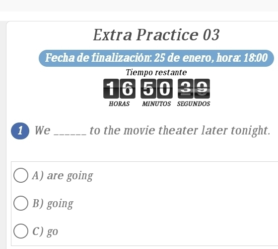 Extra Practice 03
Fecha de finalización: 25 de enero, hora: 18:00
Tiempo restante
16 5 0 3
HORAS MINUTOS SEGUNDOS
1 We _to the movie theater later tonight.
A) are going
B) going
C) go