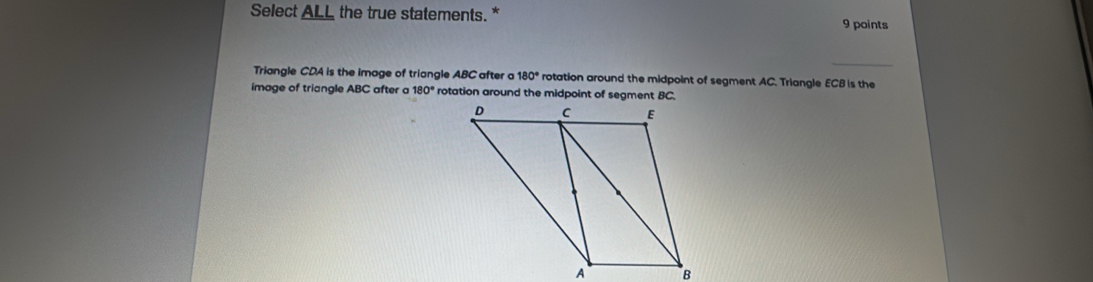 Select ALL the true statements. * 9 points
_
Triangle CDA is the image of triangle ABC after a 180° rotation around the midpoint of segment AC. Triangle ECB is the
image of triangle ABC after a 180° rotation around the midpoint of segment BC.