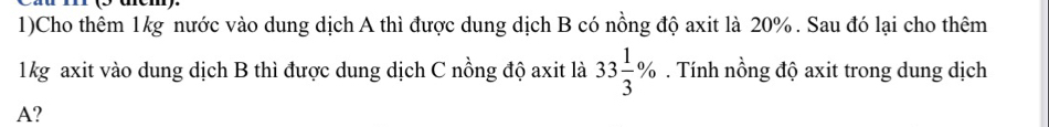 1)Cho thêm 1kg nước vào dung dịch A thì được dung dịch B có nồng độ axit là 20%. Sau đó lại cho thêm 
1kg axit vào dung dịch B thì được dung dịch C nồng độ axit là 33 1/3 %. Tính nồng độ axit trong dung dịch 
A?