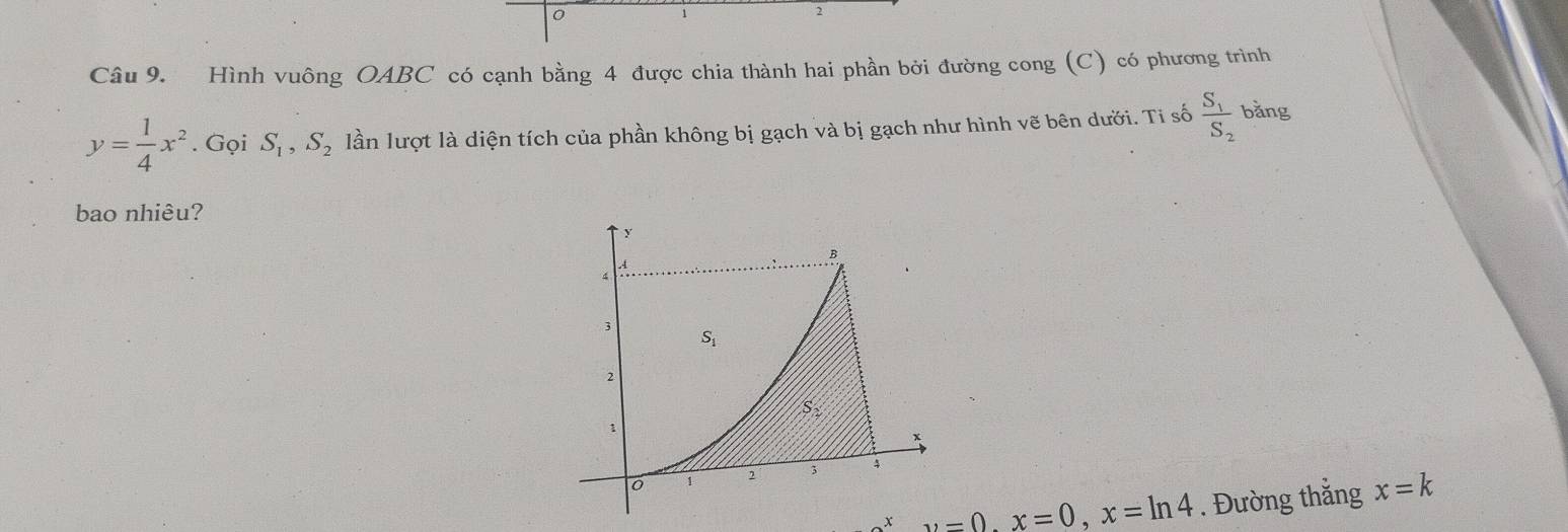 0
1
2 
Câu 9. Hình vuông OABC có cạnh bằng 4 được chia thành hai phần bởi đường cong (C) có phương trình
y= 1/4 x^2. Gọi S_1, S_2 lần lượt là diện tích của phần không bị gạch và bị gạch như hình vẽ bên dưới. Ti số frac S_1S_2 bǎng 
bao nhiêu?
y
B. 4
4
3
S_1
2
S_2
1
1 2 3 4
x y=0, x=0, x=ln 4. Đường thắng x=k