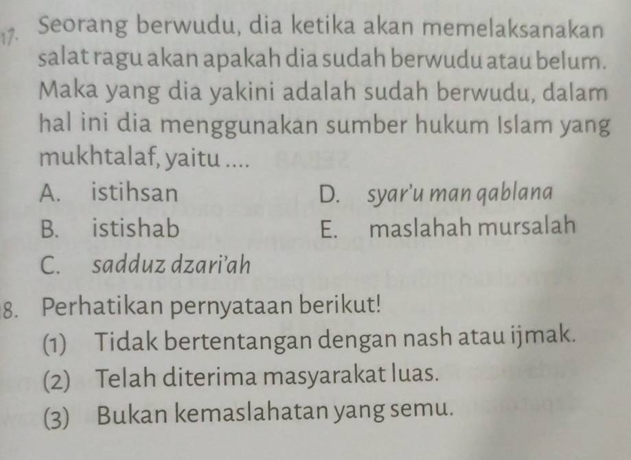 Seorang berwudu, dia ketika akan memelaksanakan
salat ragu akan apakah dia sudah berwudu atau belum.
Maka yang dia yakini adalah sudah berwudu, dalam
hal ini dia menggunakan sumber hukum Islam yang
mukhtalaf, yaitu ....
A. istihsan D. syar'u man qablana
B. istishab E. maslahah mursalah
C. sadduz dzari’ah
8. Perhatikan pernyataan berikut!
(1) Tidak bertentangan dengan nash atau ijmak.
(2) Telah diterima masyarakat luas.
(3) Bukan kemaslahatan yang semu.