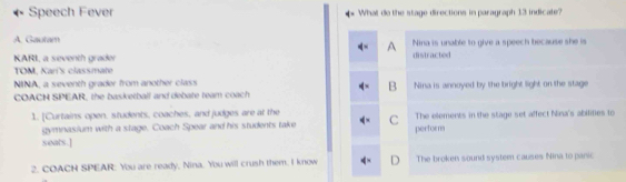 Speech Fever What do the stage directions in paragraph 13 indicate?
A. Gauta Nina is unable to give a speech because she is
A
KARI, a seventh grader distracted
TOM, Kari's classmate
NINA, a seventh grader from another class
B
COACN SPEAR, the basketball and debate team coach Nina is annoyed by the bright light on the stage
1. [Curtains open, students, coaches, and judges are at the C The elements in the stage set affect Nina's abilities to
gymnasium with a stage. Coach Spear and his students take perform
seats.]
2. COACH SPEAR: You are ready, Nina. You will crush them. I know The broken sound system causes Nina to panic