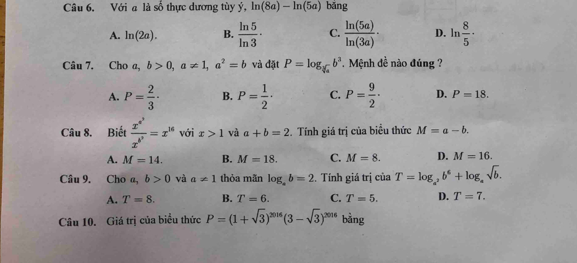 Với a là shat hat O thự c ương tùy ý, ln (8a)-ln (5a) bǎng
A. ln (2a). B.  ln 5/ln 3 · C.  ln (5a)/ln (3a) · D. ln  8/5  · 
Câu 7. Cho a, b>0, a!= 1, a^2=b và đặt P=log _sqrt[3](a)b^3 Mệnh đề nào đúng ?
B.
C.
A. P= 2/3 · P= 1/2 · P= 9/2 · D. P=18. 
Câu 8. Biết frac x^(a^9)x^(b^9)=x^(16) với x>1 và a+b=2 *. Tính giá trị của biểu thức M=a-b.
A. M=14. B. M=18. C. M=8. D. M=16. 
Câu 9. Cho a,b>0 và a!= 1 thỏa mãn log _ab=2. Tính giá trị của T=log _a^2b^6+log _asqrt(b).
A. T=8. B. T=6. C. T=5. D. T=7. 
Câu 10. Giá trị của biểu thức P=(1+sqrt(3))^2016(3-sqrt(3))^2016 bằng