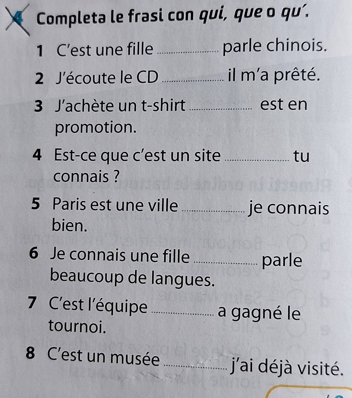 Completa le frasi con qui, que o qu’. 
1 C’est une fille _parle chinois. 
2 J'écoute le CD _il m'a prêté. 
3 J'achète un t-shirt _est en 
promotion. 
4 Est-ce que c’est un site _tu 
connais ? 
5 Paris est une ville_ 
je connais 
bien. 
6 Je connais une fille_ 
parle 
beaucoup de langues. 
7 C'est l'équipe_ 
a gagné le 
tournoi. 
8 C'est un musée_ 
j'ai déjà visité.