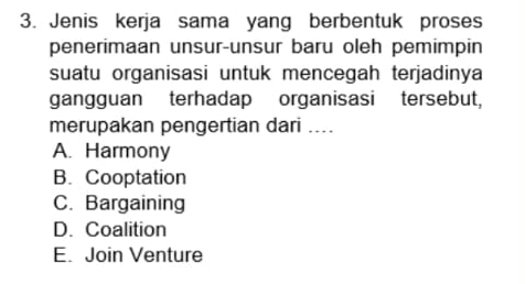 Jenis kerja sama yang berbentuk proses
penerimaan unsur-unsur baru oleh pemimpin
suatu organisasi untuk mencegah terjadinya
gangguan terhadap organisasi tersebut,
merupakan pengertian dari ....
A. Harmony
B. Cooptation
C. Bargaining
D. Coalition
E. Join Venture