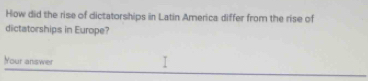 How did the rise of dictatorships in Latin America differ from the rise of 
dictatorships in Europe? 
Your answer