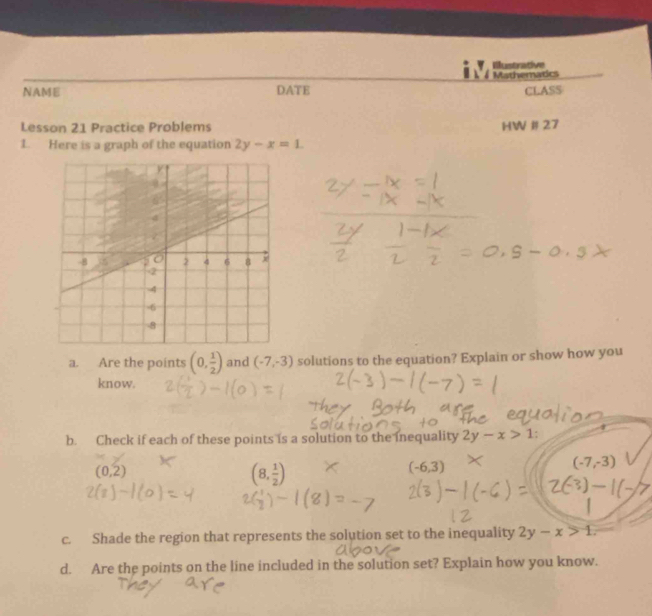 Illustrative 
Mathemadcs 
NAME DATE CLASS 
Lesson 21 Practice Problems HW # 27 
1. Here is a graph of the equation 2y-x=1. 
a. Are the points (0, 1/2 ) and (-7,-3) solutions to the equation? Explain or show how you 
know. 
b. Check if each of these points is a solution to the inequality 2y-x>1 :
(0,2)
(8, 1/2 )
(-6,3)
(-7,-3)
c. Shade the region that represents the solution set to the inequality 2y-x>1. 
d. Are the points on the line included in the solution set? Explain how you know.