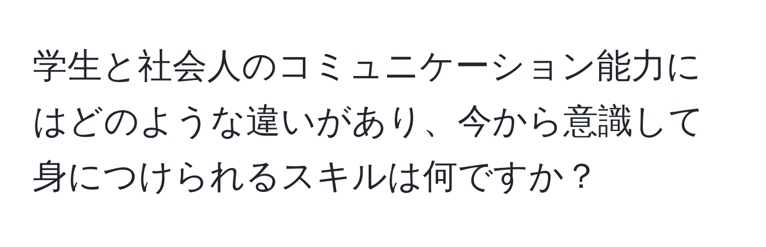 学生と社会人のコミュニケーション能力にはどのような違いがあり、今から意識して身につけられるスキルは何ですか？