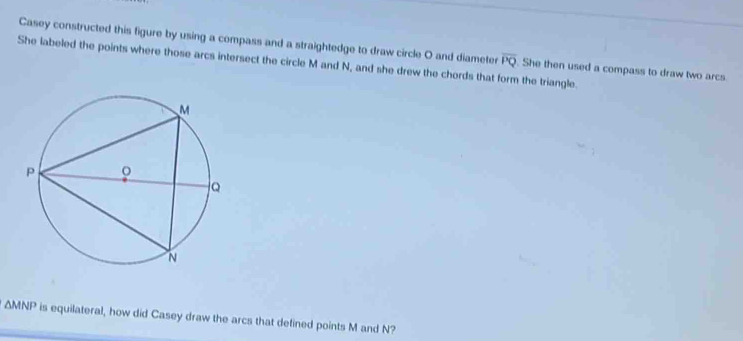 Casey constructed this figure by using a compass and a straightedge to draw circle O and diameter 
She labeled the points where those arcs intersect the circle M and N, and she drew the chords that form the triangle. overline PQ. She then used a compass to draw two arcs
△ MNP is equilateral, how did Casey draw the arcs that defined points M and N?