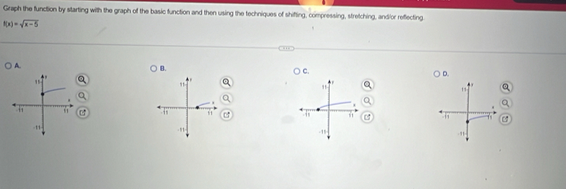 Graph the function by starting with the graph of the basic function and then using the techniques of shifting, compressing, stretching, and/or reflecting.
f(x)=sqrt(x-5)
A. 
B. 
C. 
D. 
11 
11 
11 
1s 
11 
11
-11
-11
- 11
-11