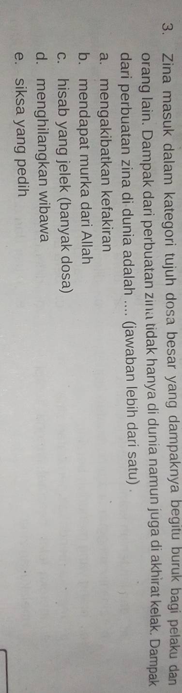 Zina masuk dalam kategori tujuh dosa besar yang dampaknya begitu buruk bagi pelaku dan
orang lain. Dampak dari perbuatan zina tidak hanya di dunia namun juga di akhìrat kelak. Dampak
dari perbuatan zina di dunia adalah .... (jawaban lebih dari satu) .
a. mengakibatkan kefakiran
b. mendapat murka dari Allah
c. hisab yang jelek (banyak dosa)
d. menghilangkan wibawa
e. siksa yang pedih