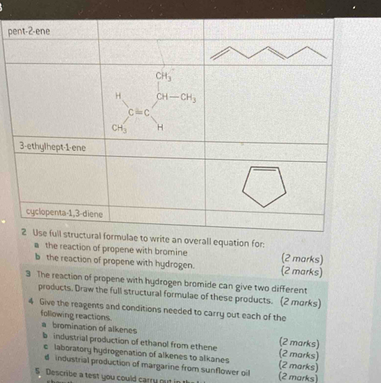 verall equation for:
a the reaction of propene with bromine (2 marks)
b the reaction of propene with hydrogen. (2 marks)
3 The reaction of propene with hydrogen bromide can give two different
products, Draw the full structural formulae of these products. (2 morks)
4 Give the reagents and conditions needed to carry out each of the
following reactions.
a bromination of alkenes (2 marks)
b industrial production of ethanol from ethene (2 marks)
c laboratory hydrogenation of alkenes to alkanes (2 marks)
d industrial production of margarine from sunflower oil
5 Describe a test you could carry out in (2 marks)