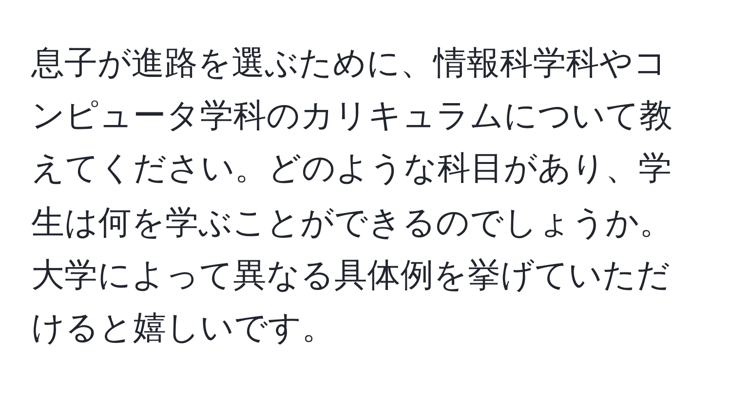 息子が進路を選ぶために、情報科学科やコンピュータ学科のカリキュラムについて教えてください。どのような科目があり、学生は何を学ぶことができるのでしょうか。大学によって異なる具体例を挙げていただけると嬉しいです。