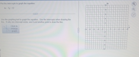 Plet the intercepts to graph the equation
4x-3y=12
Use the graphing tool to graph the equation Use the intercepts when drawing the 
line. Ill only one intercept exists, use it and another point to draw the line 
entarge Click 10 
graph