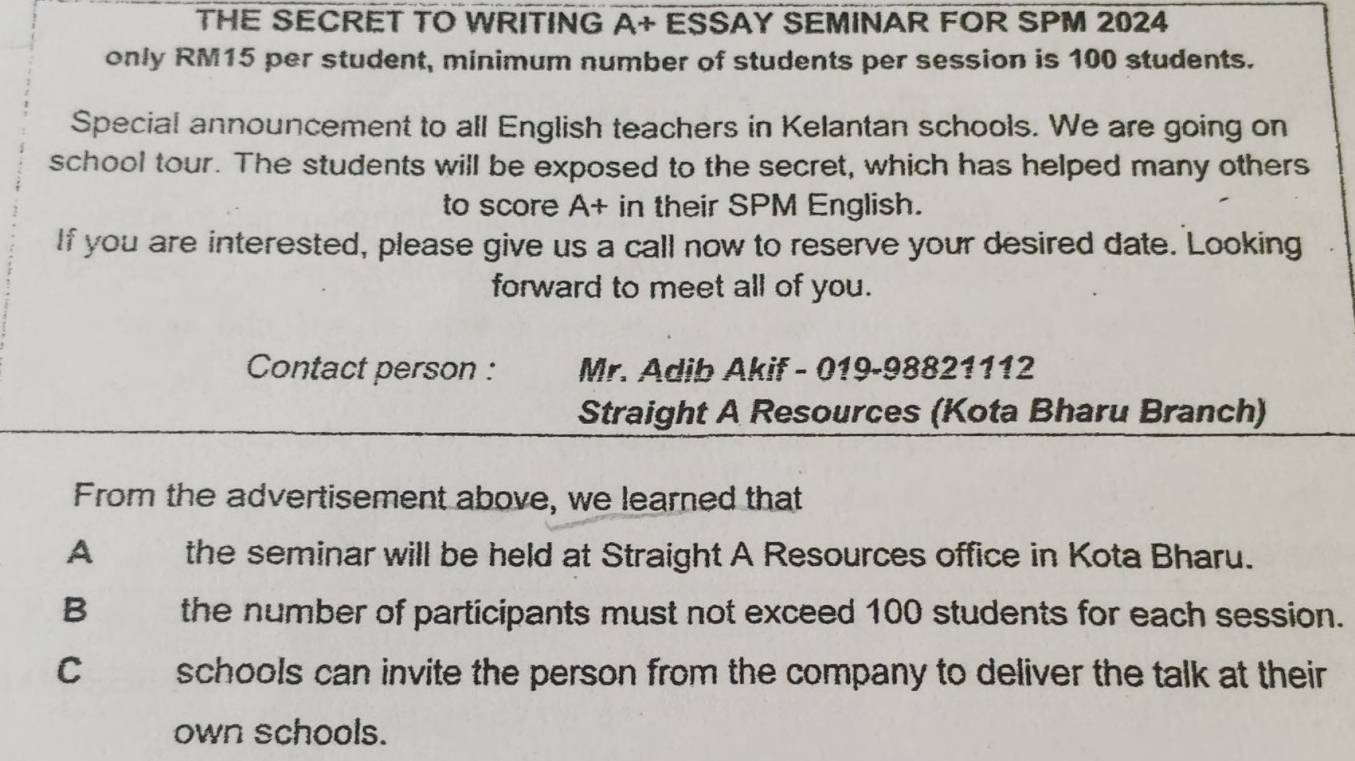 THE SECRET TO WRITING A+ ESSAY SEMINAR FOR SPM 2024
only RM15 per student, minimum number of students per session is 100 students.
Special announcement to all English teachers in Kelantan schools. We are going on
school tour. The students will be exposed to the secret, which has helped many others
to score A+ in their SPM English.
If you are interested, please give us a call now to reserve your desired date. Looking
forward to meet all of you.
Contact person : Mr. Adib Akif - 019-98821112
Straight A Resources (Kota Bharu Branch)
From the advertisement above, we learned that
A the seminar will be held at Straight A Resources office in Kota Bharu.
B the number of participants must not exceed 100 students for each session.
C schools can invite the person from the company to deliver the talk at their
own schools.