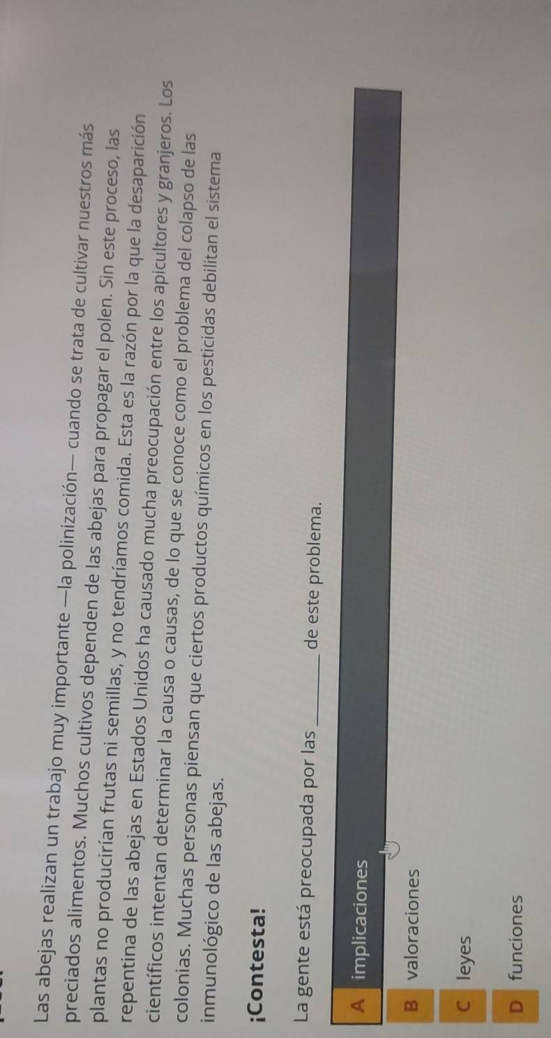 Las abejas realizan un trabajo muy importante —la polinización— cuando se trata de cultivar nuestros más
preciados alimentos. Muchos cultivos dependen de las abejas para propagar el polen. Sin este proceso, las
plantas no producirían frutas ni semillas, y no tendríamos comida. Esta es la razón por la que la desaparición
repentina de las abejas en Estados Unidos ha causado mucha preocupación entre los apicultores y granjeros. Los
científicos intentan determinar la causa o causas, de lo que se conoce como el problema del colapso de las
colonias. Muchas personas piensan que ciertos productos químicos en los pesticidas debilitan el sistema
inmunológico de las abejas.
¡Contesta!
La gente está preocupada por las _de este problema.
A implicaciones
Bavaloraciones
C leyes
D funciones
