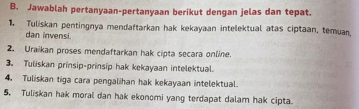 Jawablah pertanyaan-pertanyaan berikut dengan jelas dan tepat. 
1. Tuliskan pentingnya mendaftarkan hak kekayaan intelektual atas ciptaan, temuan, 
dan invensi. 
2. Uraikan proses mendaftarkan hak cipta secara online. 
3. Tuliskan prinsip-prinsip hak kekayaan intelektual. 
4. Tuliskan tiga cara pengalihan hak kekayaan intelektual. 
5. Tuliskan hak moral dan hak ekonomi yang terdapat dalam hak cipta.