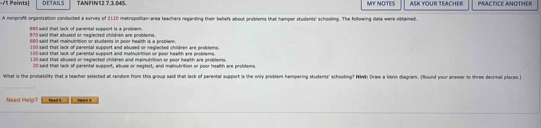 DETAILS TANFIN12 7.3.045. MY NOTES ASK YOUR TEACHER PRACTICE ANOTHER 
A nonprofit organization conducted a survey of 2120 metropolitan-area teachers regarding their beliefs about problems that hamper students' schooling. The following data were obtained.
880 said that lack of parental support is a problem.
870 said that abused or neglected children are problems.
680 said that malnutrition or students in poor health is a problem.
100 said that lack of parental support and abused or neglected children are problems.
100 said that lack of parental support and malnutrition or poor health are problems.
130 said that abused or neglected children and malnutrition or poor health are problems.
20 said that lack of parental support, abuse or neglect, and malnutrition or poor health are problems. 
What is the probability that a teacher selected at random from this group said that lack of parental support is the only problem hampering students' schooling? Hint: Draw a Venn diagram. (Round your answer to three decimal places.) 
Need Help? Read It Watch it