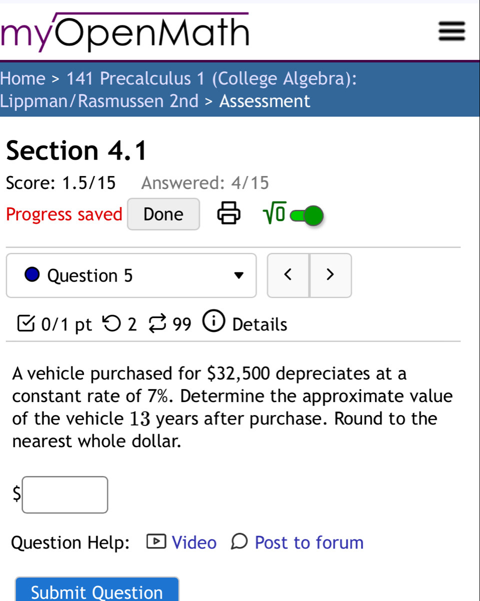 myOpenMath 

Home >141 Precalculus 1 (College Algebra): 
Lippman/Rasmussen 2nd > Assessment 
Section 4.1 
Score: 1.5/15 Answered: 4/15 
Progress saved Done sqrt(0) 
Question 5 < > 
0/1 pt > 2 99 D Details 
A vehicle purchased for $32,500 depreciates at a 
constant rate of 7%. Determine the approximate value 
of the vehicle 13 years after purchase. Round to the 
nearest whole dollar. 
S 
Question Help: Video Post to forum 
Submit Question