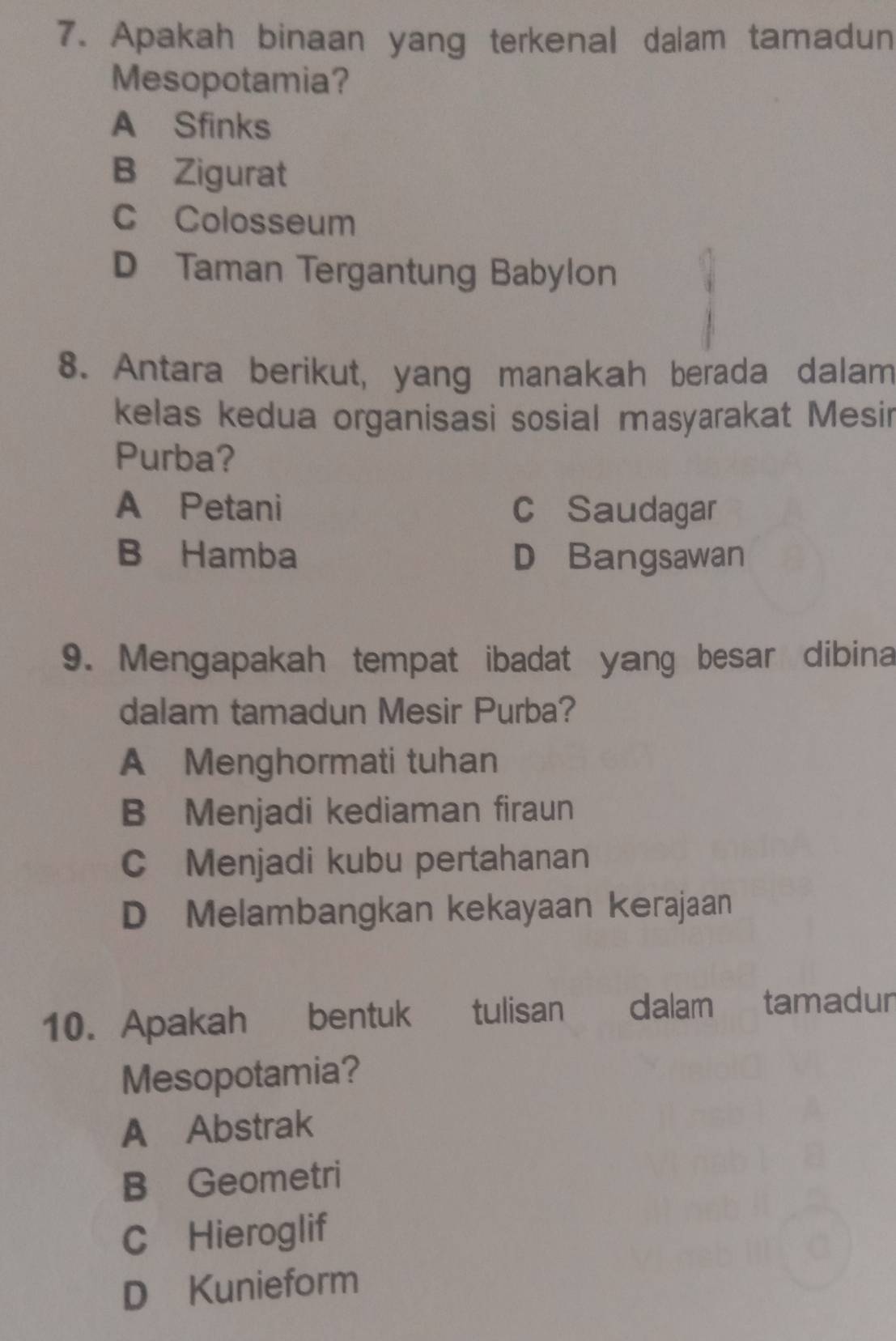 Apakah binaan yang terkenal dalam tamadun
Mesopotamia?
A Sfinks
B Zigurat
C Colosseum
D Taman Tergantung Babylon
8. Antara berikut, yang manakah berada dalam
kelas kedua organisasi sosial masyarakat Mesir
Purba?
A Petani c Saudagar
B Hamba D Bangsawan
9. Mengapakah tempat ibadat yang besar dibina
dalam tamadun Mesir Purba?
A Menghormati tuhan
B Menjadi kediaman firaun
C Menjadi kubu pertahanan
D Melambangkan kekayaan kerajaan
10. Apakah bentuk tulisan dalamtamadur
Mesopotamia?
A Abstrak
B Geometri
C Hieroglif
D Kunieform