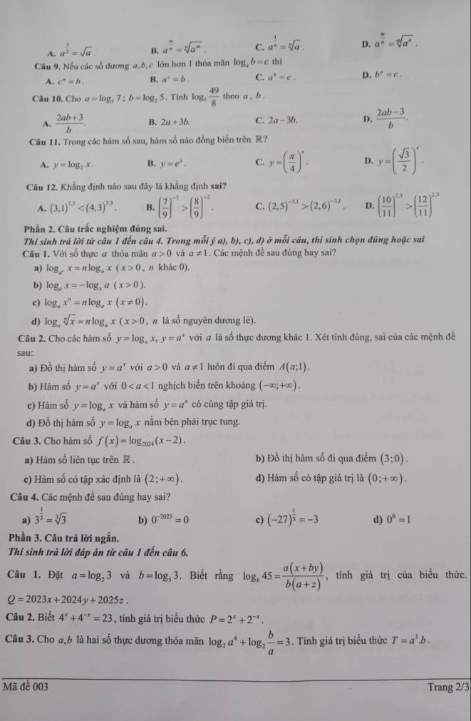 A. a^(frac 1)2=sqrt(a). B. a^(frac m)n=sqrt[n](a^m). C. a^(frac 1)n=sqrt[n](a). D. a^(frac m)n=sqrt[m](a^n).
Câu 9. Nếu các số dương a,b,c lớn hơn 1 thỏa mãn log _ab=c thì
A. c°=b. B. a^4=b C. a^b=c. D. b°=c.
Câu 10. Cho a=log _37;b=log _2 5. Tinh log _5 49/8 theo a,b.
A.  (2ab+3)/b . B. 2a+3b. C. 2a-3b. D.  (2ab-3)/b .
Câu 11. Trong các hàm số sau, hàm số nào đồng biển trên R?
A. y=log _2x. B. y=e^x. C. y=( π /4 )^circ . D. y=( sqrt(3)/2 )^4.
Câu 12. Khẳng định nào sau đây là khẳng định sai?
A. (3,1)^7.3 B. ( 7/9 )^-2>( 8/9 )^-2. C. (2,5)^-1,1>(2,6)^-3,1. D. ( 10/11 )^2.3>( 12/11 )^2.3
Phần 2. Câu trắc nghiệm đủng sai.
Thí sinh trã lời từ câu 1 đến câu 4. Trong mỗi ja),b),c),d) ở mỗi câu, thí sinh chọn đúng hoặc sai
Câu I, Với số thực a thỏa mãn a>0 và a!= 1. Các mệnh đề sau đúng hay sai?
a) log _ax=nlog _ax(x>0 , n khác 0).
b) log _ax=-log _xa(x>0).
c) log _ax^n=nlog _ax(x!= 0).
d) log _asqrt[n](x)=nlog _ax(x>0 , n là số nguyên dương lẻ).
Câu 2. Cho các hàm số y=log _ax,y=a^x với # là số thực dương khác 1. Xét tỉnh đúng, sai của các mệnh đề
sau:
a) Đồ thị hàm số y=a^x với a>0 và a!= 1 luôn đi qua điểm A(a;1).
b) Hàm số y=a^x với 0 nghịch biển trên khoảng (-∈fty ;+∈fty ).
e) Hám số y=log _a x và hàm số y=a^x có cùng tập giả trj.
d) Đồ thị hàm số y=log _ax nằm běn phải trục tung.
Câu 3. Cho hàm số f(x)=log _2024(x-2).
a) Hàm số liên tục trên R . b) Đồ thị hàm số đi qua điểm (3;0).
c) Hàm số có tập xác định là (2;+∈fty ). d) Hàm số có tập giá trị là (0;+∈fty ).
Câu 4. Các mệnh đề sau đúng hay sai?
b) 0^(-2025)=0 c)
a) 3^(frac 1)3=sqrt[3](3) (-27)^ 1/3 =-3 d) 0^0=1
Phần 3. Câu trả lời ngắn.
Thí sinh trả lời đáp án từ câu 1 đến câu 6.
Câu 1. Đặt a=log _23 và b=log _53. Biết rằng log _645= (a(x+by))/b(a+z)  , tính giá trị của biểu thức.
Q=2023x+2024y+2025z.
Câu 2. Biết 4^x+4^(-x)=23 , tính giá trị biểu thức P=2^x+2^(-x).
Câu 3. Cho ab là hai số thực dương thỏa mãn log _2a^4+log _2 b/a =3. Tính giá trị biểu thức T=a^3b.
Mã đề 003 Trang 2/3