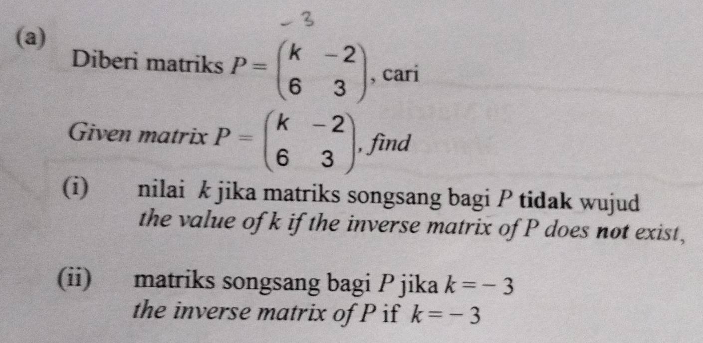 Diberi matriks P=beginpmatrix k&-2 6&3endpmatrix , cari 
Given matrix P=beginpmatrix k&-2 6&3endpmatrix , find 
(i) nilai k jika matriks songsang bagi P tidak wujud 
the value of k if the inverse matrix of P does not exist, 
(ii) matriks songsang bagi P jika k=-3
the inverse matrix of P if k=-3