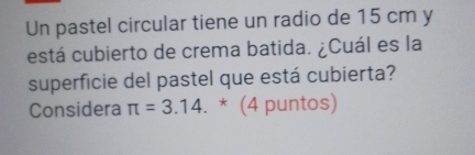 Un pastel circular tiene un radio de 15 cm y 
está cubierto de crema batida. ¿Cuál es la 
superficie del pastel que está cubierta? 
Considera π =3.14. * (4 puntos)