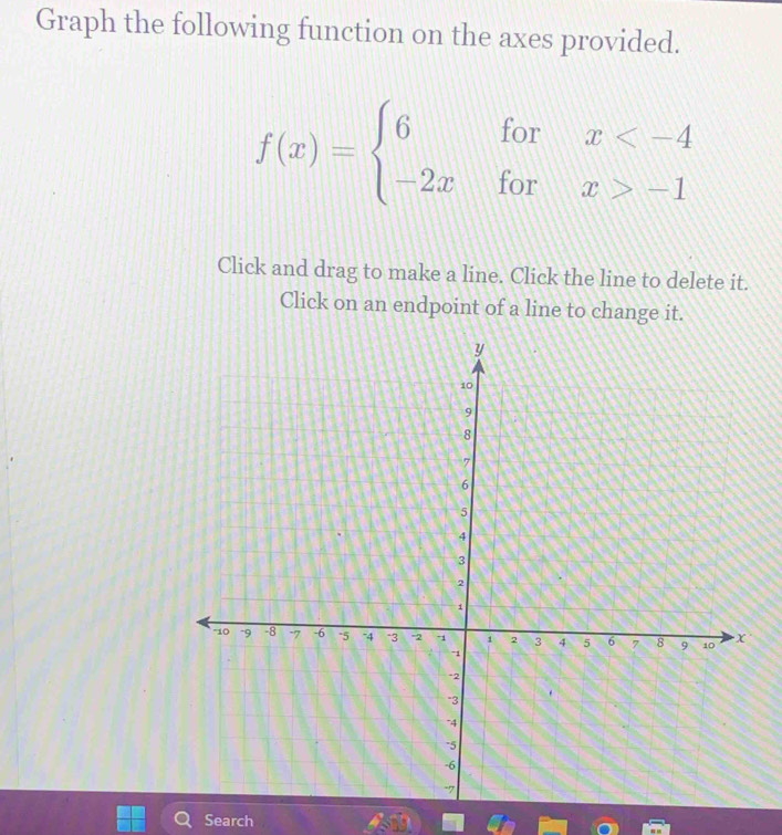 Graph the following function on the axes provided.
f(x)=beginarrayl 6forx -1endarray.
Click and drag to make a line. Click the line to delete it. 
Click on an endpoint of a line to change it. 
Search