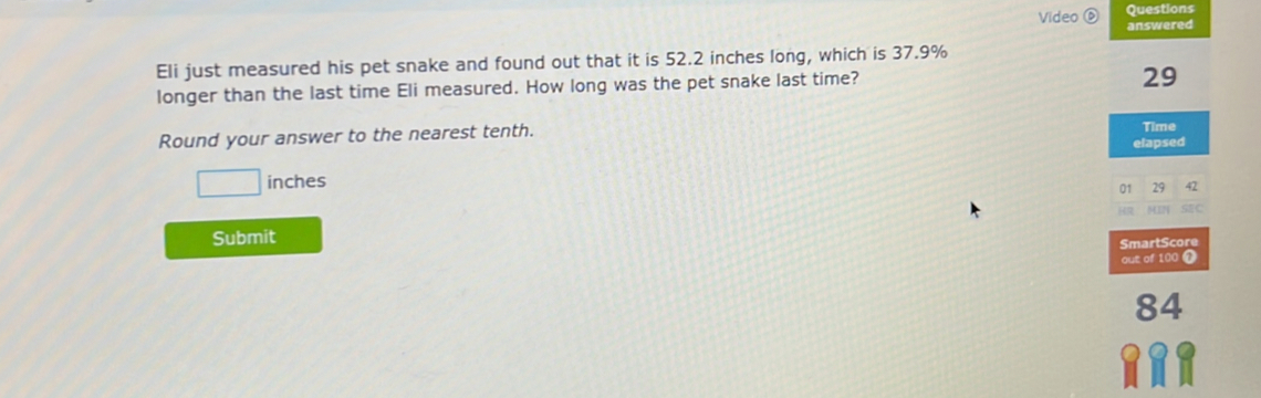 Questions 
Video ⑥ answered 
Eli just measured his pet snake and found out that it is 52.2 inches long, which is 37.9%
longer than the last time Eli measured. How long was the pet snake last time?
29
Round your answer to the nearest tenth. elapsed Time
□ inches
01 29 42
SC 
Submit 
SmartScore 
out of 100 T
84